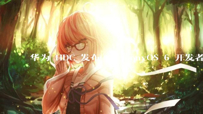 华为 HDC 发布 HarmonyOS 6 开发者 beta 版对应用开发者和鸿蒙生态有哪些影响？