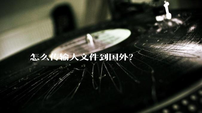 怎么传输大文件到国外？