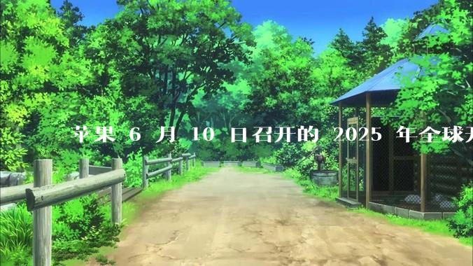 苹果 6 月 10 日召开的 2025 年全球开发者大会「WWDC25」，有哪些值得关注的信息？