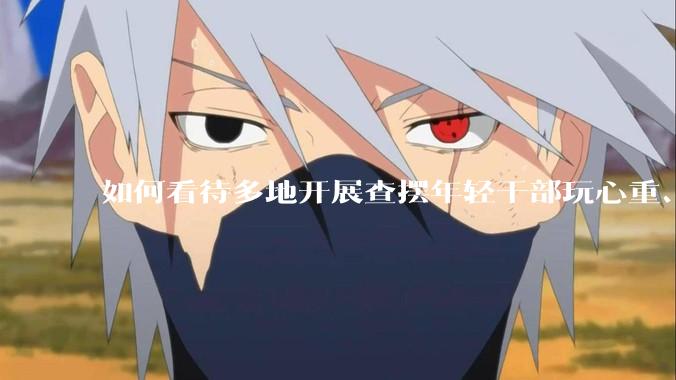 如何看待多地开展查摆年轻干部玩心重、混日子、说话随意、口大气粗等问题的行动？