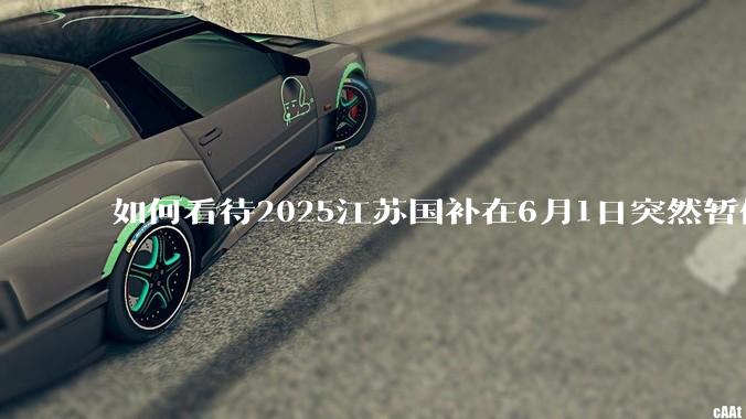 如何看待2025江苏国补在6月1日突然暂停下线？