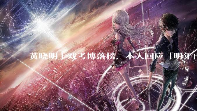 黄晓明上戏考博落榜，本人回应「明年再战」，怎样看明星对高学历的追求？上戏博士有多难考？