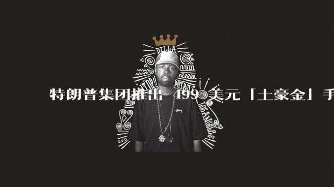 特朗普集团推出 499 美元「土豪金」手机 T1，安卓系统，号称「美国制造」，如何看待此举？